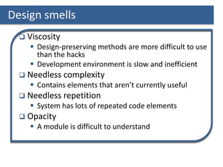 Design smells
 Viscosity
 Design-preserving methods are more difficult to use
than the hacks
 Development environment is slow and inefficient
 Needless complexity
 Contains elements that aren’t currently useful
 Needless repetition
 System has lots of repeated code elements
 Opacity
 A module is difficult to understand
 