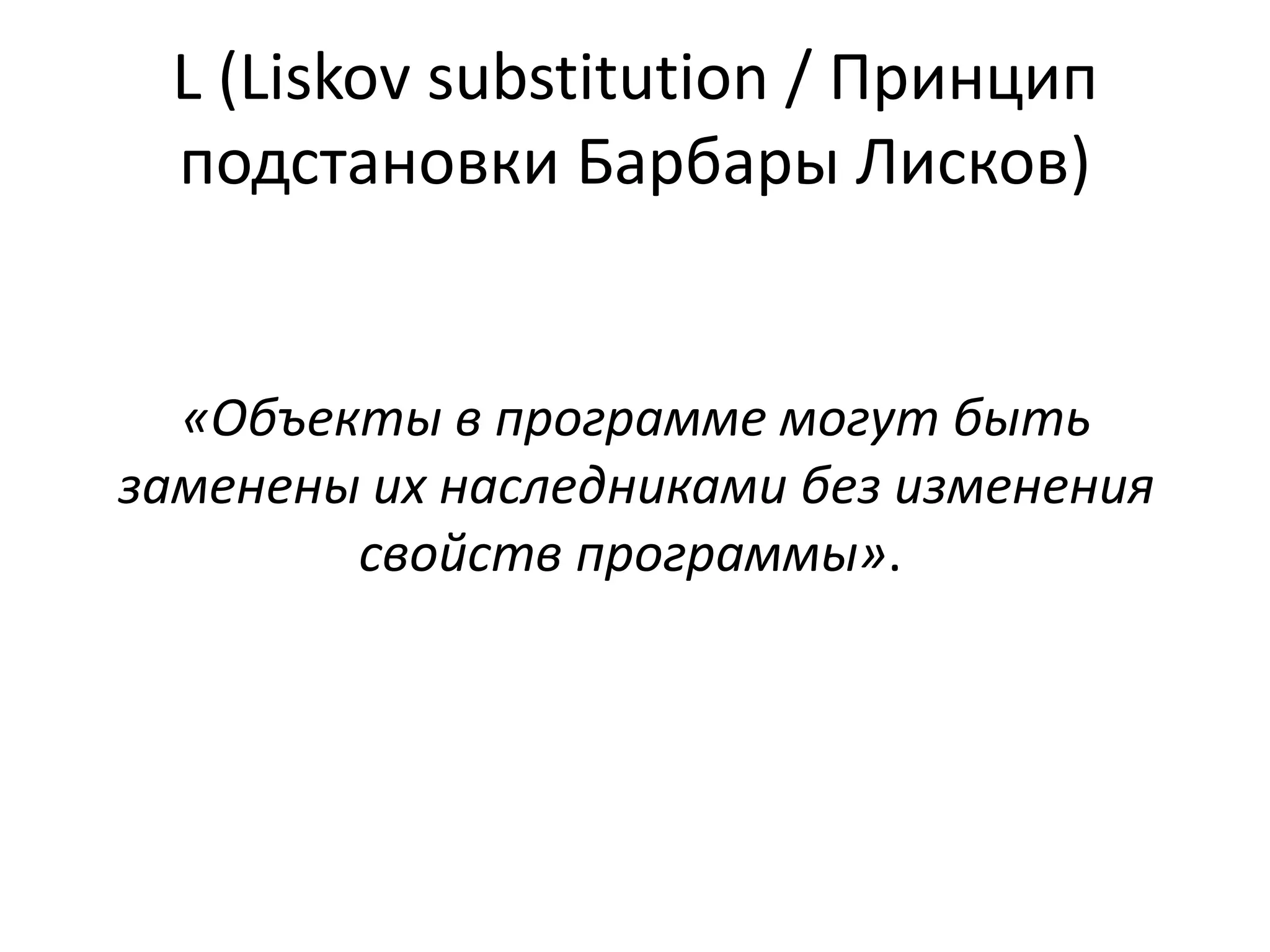L (Liskov substitution / Принцип 
подстановки Барбары Лисков) 
«Объекты в программе могут быть 
заменены их наследниками без изменения 
свойств программы». 
 