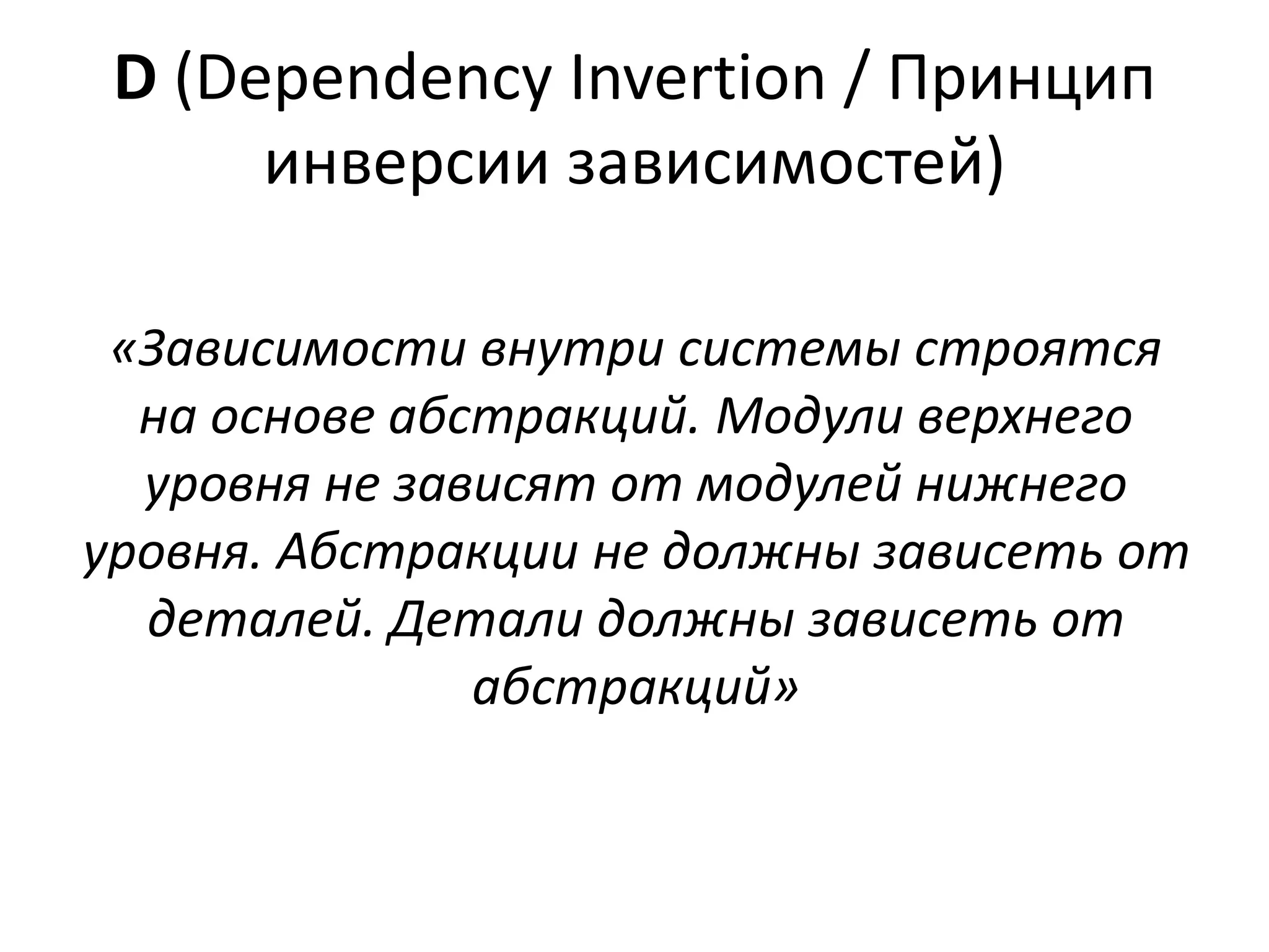 D (Dependency Invertion / Принцип 
инверсии зависимостей) 
«Зависимости внутри системы строятся 
на основе абстракций. Модули верхнего 
уровня не зависят от модулей нижнего 
уровня. Абстракции не должны зависеть от 
деталей. Детали должны зависеть от 
абстракций» 
 