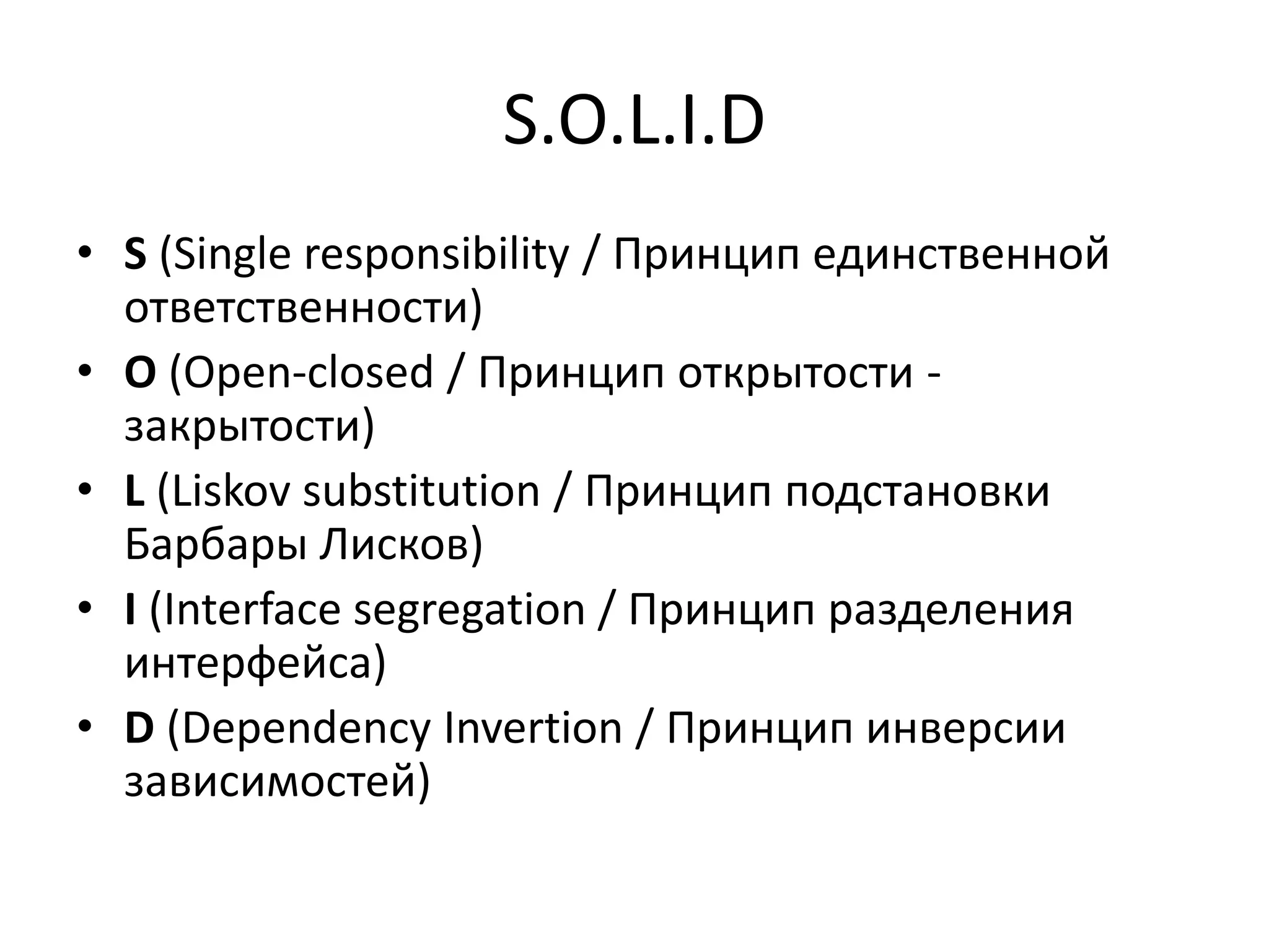 S.O.L.I.D 
• S (Single responsibility / Принцип единственной 
ответственности) 
• O (Open-closed / Принцип открытости - 
закрытости) 
• L (Liskov substitution / Принцип подстановки 
Барбары Лисков) 
• I (Interface segregation / Принцип разделения 
интерфейса) 
• D (Dependency Invertion / Принцип инверсии 
зависимостей) 
 