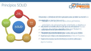 Princípios SOLID
SOLID é um acrônimo dos cinco primeiros
princípios da programação orientada a objetos e
design de código identificados por Robert C.
Martin (ou Uncle Bob) por volta do ano 2000.
Os princípios SOLID devem ser aplicados para se obter os benefícios
da orientação a objetos, tais como:
 Seja fácil de se manter, adaptar e se ajustar às alterações de escopo;
 Seja testável e de fácil entendimento;
 Seja extensível para alterações com o menor esforço necessário;
 Que forneça o máximo de reaproveitamento;
 Que permaneça o máximo de tempo possível em utilização.
Utilizando os princípios SOLID é possível evitar problemas muito
comuns:
 Dificuldade na testabilidade / criação de testes de unidade;
 Código macarrônico, sem estrutura ou padrão;
 Dificuldades de isolar funcionalidades;
 Duplicação de código, uma alteração precisa ser feita em N pontos;
 Fragilidade, o código quebra facilmente em vários pontos após
alguma mudança.
 