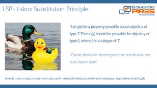 LSP- Liskov Substitution Principle
“Let q(x) be a property provable about objects x of type T. Then q(y)
should be provable for objects y of type S, where S is a subtype of T.”
“Se q(x) é uma propriedade demonstrável dos objetos x de tipo T.
Então q(y) deve ser verdadeiro para objetos y de tipo S onde S é um
subtipo de T.”
“Uma classe base deve poder ser substituída pela sua classe
derivada.”
Se nada como um pato, voa como um pato, porém precisa de baterias, provavelmente você possui um problema de abstração
 