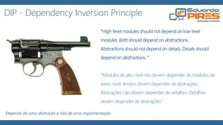 DIP - Dependency Inversion Principle
"High-level modules should not depend on low-level
modules. Both should depend on abstractions.
Abstractions should not depend on details. Details should
depend on abstractions. “
“Módulos de alto nível não devem depender de módulos de
baixo nível. Ambos devem depender de abstrações;
Abstrações não devem depender de detalhes. Detalhes
devem depender de abstrações.”
Dependa de uma abstração e não de uma implementação.
 