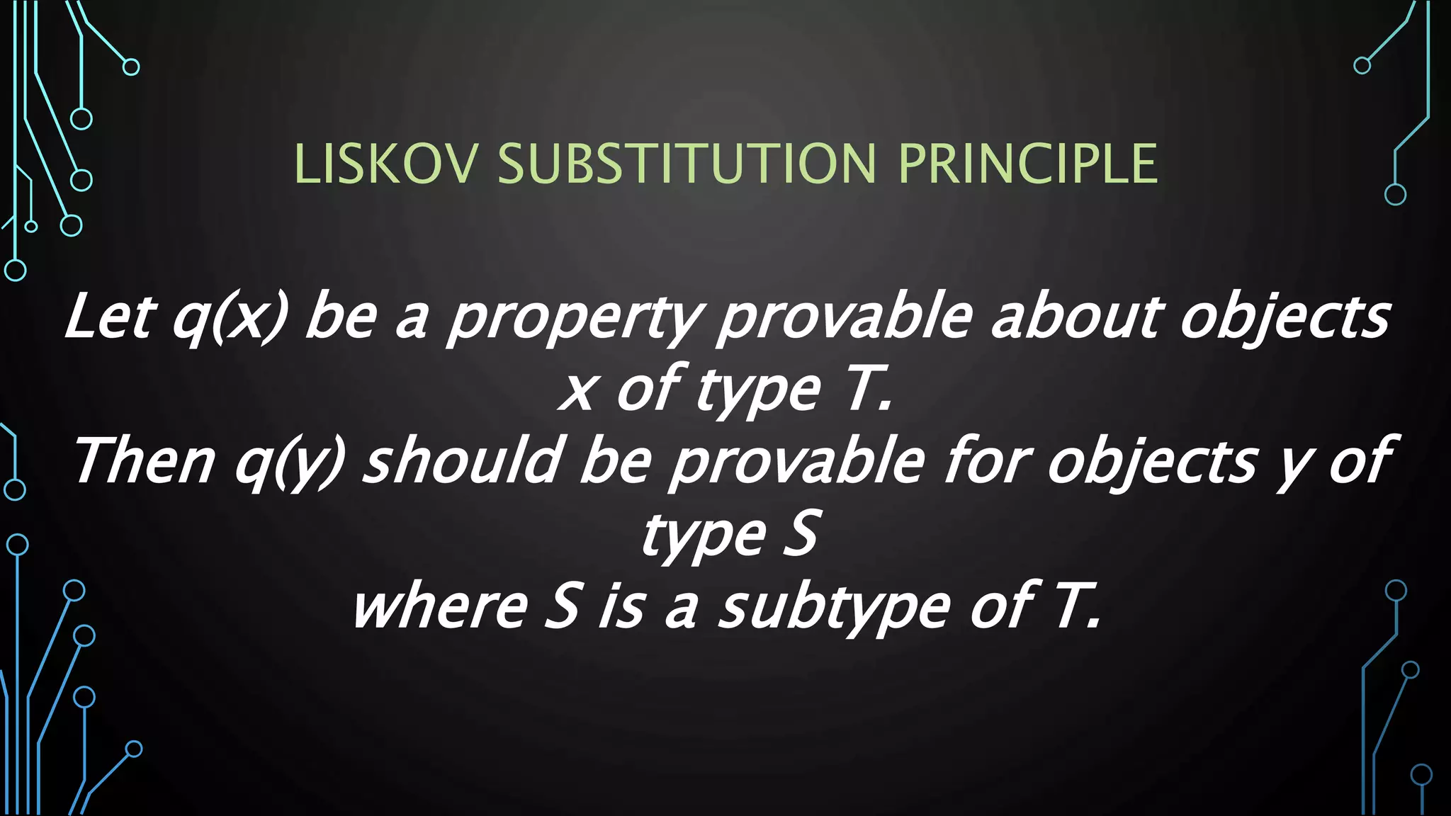 Let q(x) be a property provable about objects
x of type T.
Then q(y) should be provable for objects y of
type S
where S is a subtype of T.
LISKOV SUBSTITUTION PRINCIPLE
 