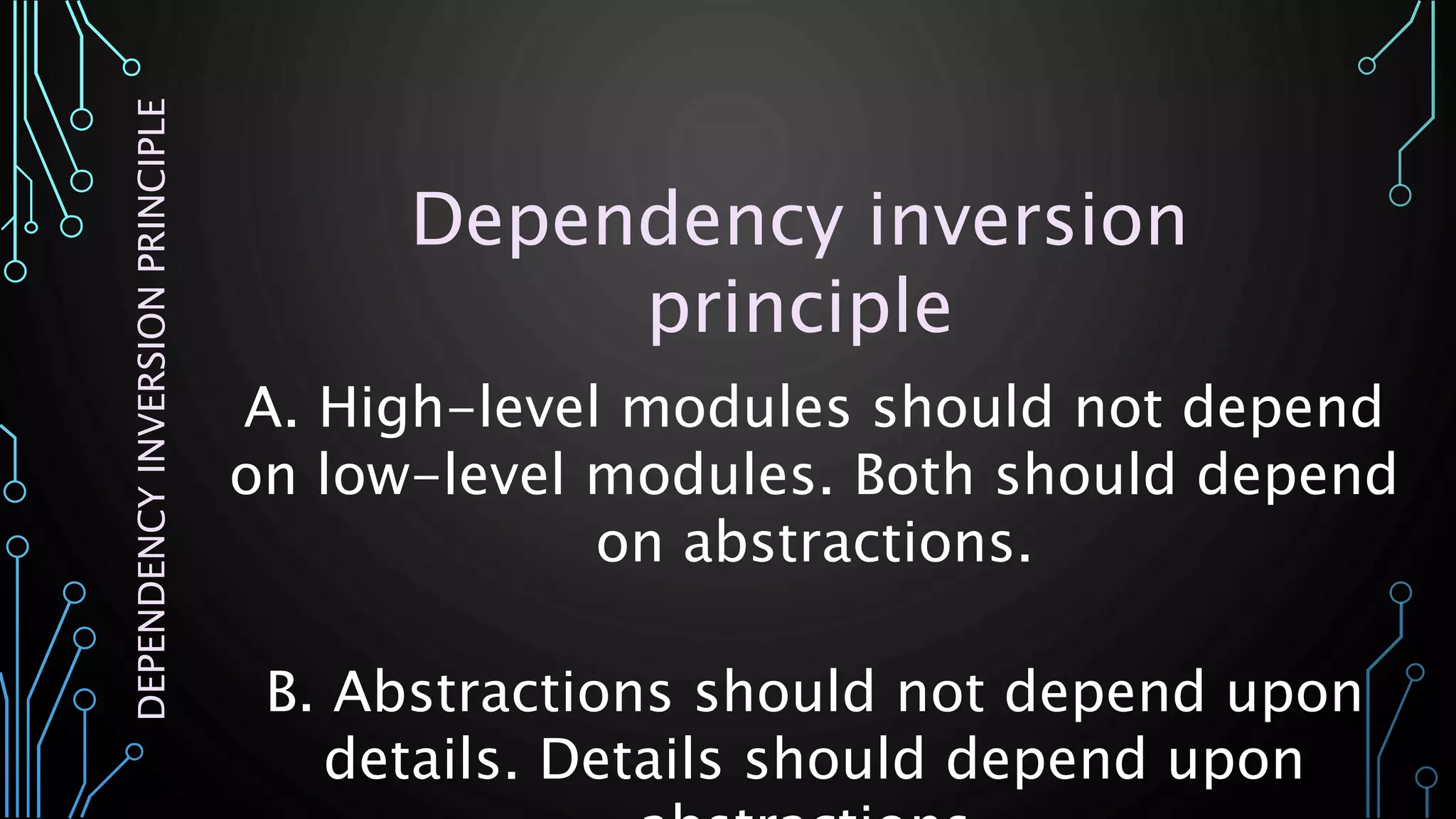 A. High-level modules should not depend
on low-level modules. Both should depend
on abstractions.
B. Abstractions should not depend upon
details. Details should depend upon
DEPENDENCYINVERSIONPRINCIPLE
Dependency inversion
principle
 