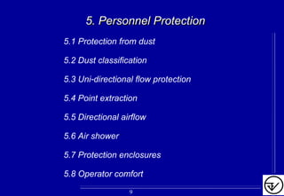 5. Personnel Protection5. Personnel Protection
5.1 Protection from dust
5.2 Dust classification
5.3 Uni-directional flow protection
5.4 Point extraction
5.5 Directional airflow
5.6 Air shower
5.7 Protection enclosures
5.8 Operator comfort
9
 