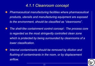 4.1.1 Cleanroom concept4.1.1 Cleanroom concept
Pharmaceutical manufacturing facilities where pharmaceutical
products, utensils and manufacturing equipment are exposed
to the environment, should be classified as “cleanrooms”.
The shell-like containment control concept : The process core
is regarded as the most stringently controlled clean zone
which is protected by being surrounded by cleanrooms of a
lower classification.
Internal contaminants should be removed by dilution and
flushing of contaminants in the room, or by displacement
airflow.
13
 