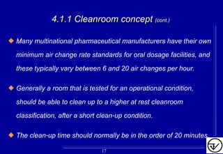 4.1.1 Cleanroom concept4.1.1 Cleanroom concept (cont.)(cont.)
Many multinational pharmaceutical manufacturers have their own
minimum air change rate standards for oral dosage facilities, and
these typically vary between 6 and 20 air changes per hour.
Generally a room that is tested for an operational condition,
should be able to clean up to a higher at rest cleanroom
classification, after a short clean-up condition.
The clean-up time should normally be in the order of 20 minutes.
17
 
