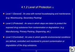 4.1.2 Level of Protection4.1.2 Level of Protection (1)(1)
Level 1 (General) : An area with normal housekeeping and maintenance.
(e.g. Warehousing, Secondary Packing)
Level 2 (Protected) : An area in which steps are taken to protect the
exposed drug substance from contamination or degradation. (e.g.
Manufacturing, Primary Packing, Dispensing, etc.)
Level 3 (Controlled) : An area in which specific environmental conditions
are defined, controlled and monitored to prevent contamination or
degradation of the drug substance.
18
 