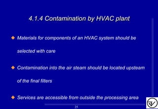 4.1.4 Contamination by HVAC plant4.1.4 Contamination by HVAC plant
Materials for components of an HVAC system should be
selected with care
Contamination into the air steam should be located upsteam
of the final filters
Services are accessible from outside the processing area
25
 