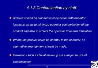 4.1.5 Contamination by staff4.1.5 Contamination by staff
Airflows should be planned in conjunction with operator
locations, so as to minimize operator contamination of the
product and also to protect the operator from dust inhalation.
Where the product could be harmful to the operator, an
alternative arrangement should be made.
Cosmetics such as facial make-up are a major source of
contamination
26
 