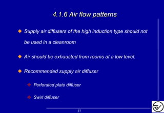 4.1.6 Air flow patterns4.1.6 Air flow patterns
Supply air diffusers of the high induction type should not
be used in a cleanroom
Air should be exhausted from rooms at a low level.
Recommended supply air diffuser
Perforated plate diffuser
Swirl diffuser
27
 