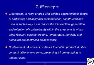 2. Glossary (1)
Cleanroom : A room or area with defined environmental control
of particulate and microbial contamination, constructed and
used in such a way as to reduce the introduction, generation
and retention of contaminants within the area, and in which
other relevant parameters (e.g. temperature, humidity and
pressure) are controlled as necessary.
Containment : A process or device to contain product, dust or
contamination in one zone, preventing it from escaping to
another zone.
2
 