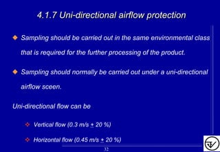 4.1.7 Uni4.1.7 Uni--directionaldirectional airairflow protectionflow protection
Sampling should be carried out in the same environmental class
that is required for the further processing of the product.
Sampling should normally be carried out under a uni-directional
airflow sceen.
Uni-directional flow can be
Vertical flow (0.3 m/s + 20 %)
Horizontal flow (0.45 m/s + 20 %)
32
 