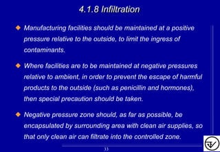 4.1.8 Infiltration4.1.8 Infiltration
Manufacturing facilities should be maintained at a positive
pressure relative to the outside, to limit the ingress of
contaminants.
Where facilities are to be maintained at negative pressures
relative to ambient, in order to prevent the escape of harmful
products to the outside (such as penicillin and hormones),
then special precaution should be taken.
Negative pressure zone should, as far as possible, be
encapsulated by surrounding area with clean air supplies, so
that only clean air can filtrate into the controlled zone.
33
 