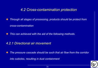 4.2 Cross4.2 Cross--contamination protectioncontamination protection
Through all stages of processing, products should be protect from
cross-contamination
This can achieved with the aid of the following methods.
4.2.1 Directional air movement4.2.1 Directional air movement
The pressure cascade should be such that air flow from the corridor
into cubicles, resulting in dust containment
34
 