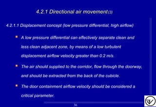 4.2.1 Directional air movement4.2.1 Directional air movement(3)(3)
4.2.1.1 Displacement concept (low pressure differential, high airflow)
A low pressure differential can effectively separate clean and
less clean adjacent zone, by means of a low turbulent
displacement airflow velocity greater than 0.2 m/s.
The air should supplied to the corridor, flow through the doorway,
and should be extracted from the back of the cubicle.
The door containment airflow velocity should be considered a
critical parameter.
36
 