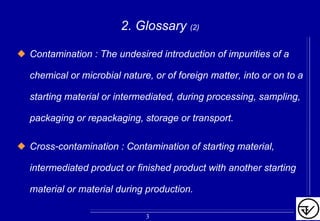 2. Glossary (2)
Contamination : The undesired introduction of impurities of a
chemical or microbial nature, or of foreign matter, into or on to a
starting material or intermediated, during processing, sampling,
packaging or repackaging, storage or transport.
Cross-contamination : Contamination of starting material,
intermediated product or finished product with another starting
material or material during production.
3
 