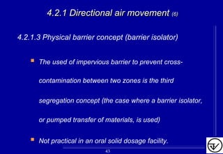 4.2.1 Directional air movement4.2.1 Directional air movement (6)(6)
4.2.1.3 Physical barrier concept (barrier isolator)
The used of impervious barrier to prevent cross-
contamination between two zones is the third
segregation concept (the case where a barrier isolator,
or pumped transfer of materials, is used)
Not practical in an oral solid dosage facility.
43
 
