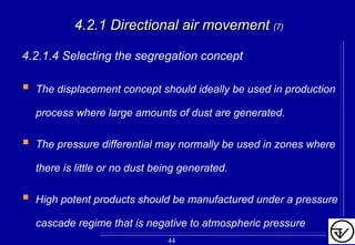 4.2.1 Directional air movement4.2.1 Directional air movement (7)(7)
4.2.1.4 Selecting the segregation concept
The displacement concept should ideally be used in production
process where large amounts of dust are generated.
The pressure differential may normally be used in zones where
there is little or no dust being generated.
High potent products should be manufactured under a pressure
cascade regime that is negative to atmospheric pressure
44
 