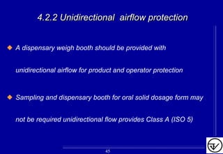 A dispensary weigh booth should be provided with
unidirectional airflow for product and operator protection
Sampling and dispensary booth for oral solid dosage form may
not be required unidirectional flow provides Class A (ISO 5)
4.2.2 Unidirectional airflow protection4.2.2 Unidirectional airflow protection
45
 