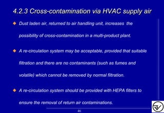 Dust laden air, returned to air handling unit, increases the
possibility of cross-contamination in a multi-product plant.
A re-circulation system may be acceptable, provided that suitable
filtration and there are no contaminants (such as fumes and
volatile) which cannot be removed by normal filtration.
A re-circulation system should be provided with HEPA filters to
ensure the removal of return air contaminations.
4.2.3 Cross4.2.3 Cross--contamination via HVAC supply aircontamination via HVAC supply air
46
 