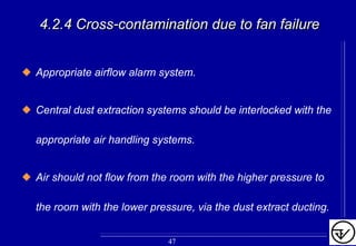 4.2.4 Cross4.2.4 Cross--contamination due to fan failurecontamination due to fan failure
Appropriate airflow alarm system.
Central dust extraction systems should be interlocked with the
appropriate air handling systems.
Air should not flow from the room with the higher pressure to
the room with the lower pressure, via the dust extract ducting.
47
 