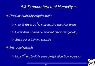 4.3 Temperature and Humidity4.3 Temperature and Humidity (2)(2)
Product humidity requirement
< 45 % RH at 22
o
C may require chemical driers
Humidifiers should be avioded (microbial growth)
Siliga gel or Lithium chloride
Microbial growth
High T o
and % RH cause perspiration from operator
49
 