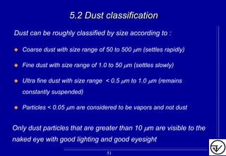 5.2 Dust classification5.2 Dust classification
Dust can be roughly classified by size according to :
Coarse dust with size range of 50 to 500 µm (settles rapidly)
Fine dust with size range of 1.0 to 50 µm (settles slowly)
Ultra fine dust with size range < 0.5 µm to 1.0 µm (remains
constantly suspended)
Particles < 0.05 µm are considered to be vapors and not dust
Only dust particles that are greater than 10 µm are visible to the
naked eye with good lighting and good eyesight
51
 