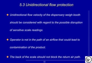 5.3 Unidirectional flow protection5.3 Unidirectional flow protection
Unidirectional flow velocity of the dispensary weigh booth
should be considered with regard to the possible disruption
of sensitive scale readings
Operator is not in the path of an airflow that could lead to
contamination of the product.
The back of the scale should not block the return air path.
52
 