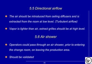 5.5 Directional airflow5.5 Directional airflow
The air should be introduced from ceiling diffusers and is
extracted from the room at low level. (Turbulent airflow)
Vapor is lighter than air, extract grilles should be at high level.
5.6 Air shower5.6 Air shower
Operators could pass through an air shower, prior to entering
the change room, on leaving the production area.
Should be validated
58
 