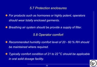 5.7 Protection enclosures5.7 Protection enclosures
For products such as hormones or highly potent, operators
should wear totally enclosed garments.
Breathing air system should be provide a supply of filter.
5.8 Operator comfort5.8 Operator comfort
Recommended humidity comfort level of 20 - 60 % RH should
be maintained where required.
Typically comfort condition of 21 to 22 oC should be applicable
in oral solid dosage facility.
59
 