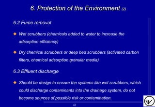 6.2 Fume removal
Wet scrubbers (chemicals added to water to increase the
adsorption efficiency)
Dry chemical scrubbers or deep bed scrubbers (activated carbon
filters, chemical adsorption granular media)
6.3 Effluent discharge
Should be design to ensure the systems like wet scrubbers, which
could discharge contaminants into the drainage system, do not
become sources of possible risk or contamination.
6. Protection of the Environment6. Protection of the Environment (2)(2)
61
 