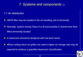 7.1 Air distribution
HEPA filter may be located in the air handling unit or terminally
Normally, system having Class A or B and possibly C should have final
filters terminally located.
A cleanroom should be designed with low-level return.
Where ceiling return air grilles are used a higher air change rate may be
required to achieve a specified cleanroom classification.
7. Systems and components7. Systems and components (1)(1)
62
 