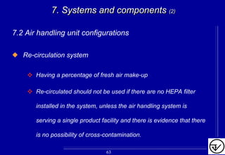 7. Systems and components7. Systems and components (2)(2)
7.2 Air handling unit configurations
Re-circulation system
Having a percentage of fresh air make-up
Re-circulated should not be used if there are no HEPA filter
installed in the system, unless the air handling system is
serving a single product facility and there is evidence that there
is no possibility of cross-contamination.
63
 