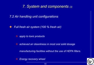 7. System and components7. System and components (3)(3)
7.2 Air handling unit configurations
Full fresh air system (100 % fresh air)
apply to toxic products
achieved air cleanliness in most oral solid dosage
manufacturing facilities without the use of HEPA filters.
Energy recovery wheel
64
 