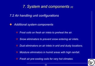 7. System and components7. System and components (4)(4)
7.2 Air handling unit configurations
Additional system components
Frost coils on fresh air inlets to preheat the air.
Snow eliminators to prevent snow entering air inlets.
Dust eliminators on air inlets in arid and dusty locations.
Moisture eliminators in humid areas with high rainfall.
Fresh air pre-cooling coils for very hot climates.
66
 