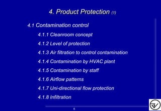 4. Product Protection4. Product Protection (1)(1)
4.1 Contamination control
4.1.1 Cleanroom concept
4.1.2 Level of protection
4.1.3 Air filtration to control contamination
4.1.4 Contamination by HVAC plant
4.1.5 Contamination by staff
4.1.6 Airflow patterns
4.1.7 Uni-directional flow protection
4.1.8 Infiltration
6
 