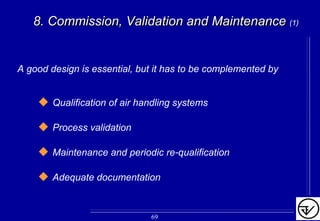 8.8. CommissionCommission,, Validation and MaintenanceValidation and Maintenance (1)
A good design is essential, but it has to be complemented by
Qualification of air handling systems
Process validation
Maintenance and periodic re-qualification
Adequate documentation
69
 