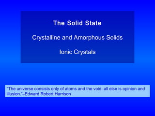 The Solid State
Crystalline and Amorphous Solids
Ionic Crystals
“The universe consists only of atoms and the void: all else is opinion and
illusion.”–Edward Robert Harrison
 