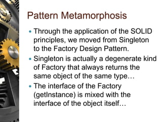 Pattern Metamorphosis
 Through the application of the SOLID
principles, we moved from Singleton
to the Factory Design Pattern.
 Singleton is actually a degenerate kind
of Factory that always returns the
same object of the same type…
 The interface of the Factory
(getInstance) is mixed with the
interface of the object itself…
 