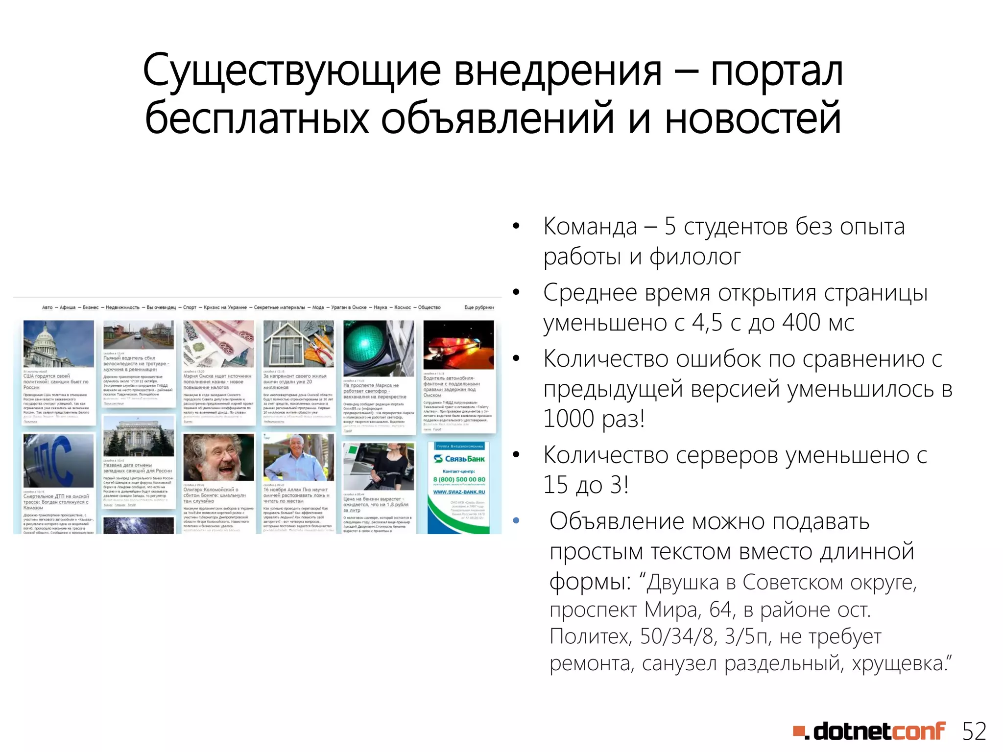 52
Существующие внедрения – портал
бесплатных объявлений и новостей
• Команда – 5 студентов без опыта
работы и филолог
• Среднее время открытия страницы
уменьшено с 4,5 с до 400 мс
• Количество ошибок по сравнению с
предыдущей версией уменьшилось в
1000 раз!
• Количество серверов уменьшено с
15 до 3!
• Объявление можно подавать
простым текстом вместо длинной
формы: “Двушка в Советском округе,
проспект Мира, 64, в районе ост.
Политех, 50/34/8, 3/5п, не требует
ремонта, санузел раздельный, хрущевка.”
 