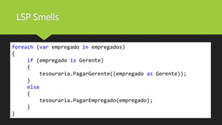 LSP Smells
foreach (var empregado in empregados)
{
if (empregado is Gerente)
{
tesouraria.PagarGerente((empregado as Gerente));
}
else
{
tesouraria.PagarEmpregado(empregado);
}
}
 