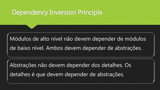 Dependency Inversion Principle
Módulos de alto nível não devem depender de módulos
de baixo nível. Ambos devem depender de abstrações.
Abstrações não devem depender dos detalhes. Os
detalhes é que devem depender de abstrações.
 