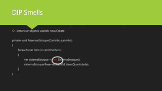 DIP Smells
 Instanciar objetos usando new/Create
private void ReservarEstoque(Carrinho carrinho)
{
foreach (var item in carrinho.Itens)
{
var sistemaEstoque = new SistemaEstoque();
sistemaEstoque.Reservar(item.Id, item.Quantidade);
}
}
 