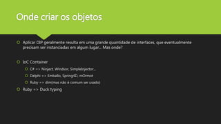 Onde criar os objetos
 Aplicar DIP geralmente resulta em uma grande quantidade de interfaces, que eventualmente
precisam ser instanciadas em algum lugar... Mas onde?
 IoC Container
 C# => Ninject, Windsor, SimpleInjector...
 Delphi => Emballo, Spring4D, mOrmot
 Ruby => dim(mas não é comum ser usado)
 Ruby => Duck typing
 
