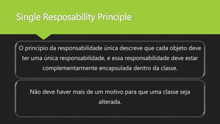 Single Resposability Principle
O princípio da responsabilidade única descreve que cada objeto deve
ter uma única responsabilidade, e essa responsabilidade deve estar
complementarmente encapsulada dentro da classe.
Não deve haver mais de um motivo para que uma classe seja
alterada.
 