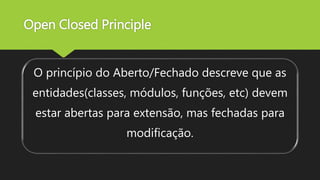 Open Closed Principle
O princípio do Aberto/Fechado descreve que as
entidades(classes, módulos, funções, etc) devem
estar abertas para extensão, mas fechadas para
modificação.
 