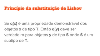 Princípio da substituição de Liskov
Se q(x) é uma propriedade demonstrável dos
objetos x de tipo T. Então q(y) deve ser
verdadeiro para objetos y de tipo S onde S é um
subtipo de T.
 
