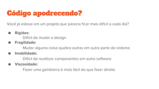 Código apodrecendo?
Você já esteve em um projeto que parecia ficar mais difícil a cada dia?
● Rigidez:
Difícil de mudar o design
● Fragilidade:
Mudar alguma coisa quebra outras em outra parte do sistema
● Imobilidade:
Difícil de reutilizar componentes em outro software
● Viscosidade:
Fazer uma gambiarra é mais fácil do que fazer direito
 